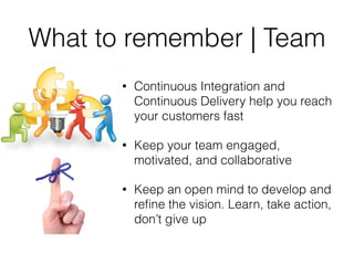 What to remember | Team
• Continuous Integration and
Continuous Delivery help you reach
your customers fast
• Keep your team engaged,
motivated, and collaborative
• Keep an open mind to develop and
reﬁne the vision. Learn, take action,
don’t give up
 