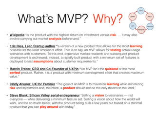 What’s MVP?
• Wikipedia “is the product with the highest return on investment versus risk. … It may also
involve carrying out market analysis beforehand.”
• Eric Ries, Lean Startup author “a version of a new product that allows for the most learning
possible for the least amount of effort. That is to say, an MVP allows for testing actual usage
scenarios with customers. To this end, expensive market research and subsequent product
development is eschewed; instead, a rapidly-built product with a minimum set of features is
deployed to test assumptions about customer requirements.”
• Marcin Treder, CEO and Co-Founder of UXPin “An MVP isn’t the quickest or the most
perfect product. Rather, it is a product with minimum development effort that creates maximum
value.”
• Cindy Alvarez, UX for Yammer “The goal of an MVP is to maximize learning while minimizing
risk and investment and, therefore, a product should not be the only means to that end.”
• Steve Blank, Silicon Valley serial-entrepreneur “Selling a vision to visionaries — not
everyone — while delivering a minimum feature set. Selling a vision about how the world will
work, and be so much better, with the product being built a few years out based on a minimal
product that you can play around with today.”
Why?
 