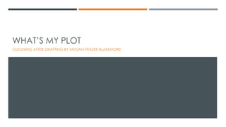 WHAT’S MY PLOT
OUTLINING AFTER DRAFTING BY MEGAN FRAZER BLAKEMORE
 
