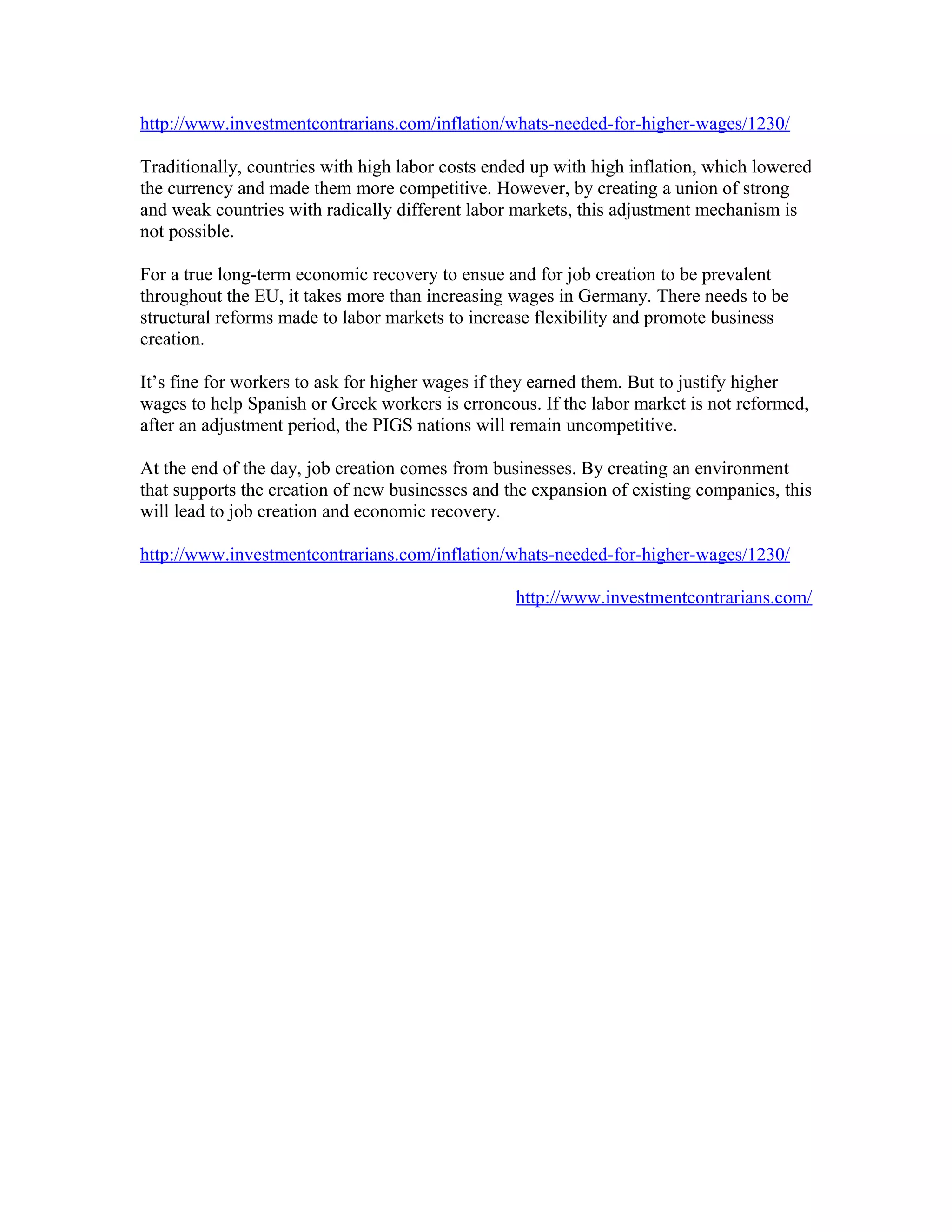 http://www.investmentcontrarians.com/inflation/whats-needed-for-higher-wages/1230/

Traditionally, countries with high labor costs ended up with high inflation, which lowered
the currency and made them more competitive. However, by creating a union of strong
and weak countries with radically different labor markets, this adjustment mechanism is
not possible.

For a true long-term economic recovery to ensue and for job creation to be prevalent
throughout the EU, it takes more than increasing wages in Germany. There needs to be
structural reforms made to labor markets to increase flexibility and promote business
creation.

It’s fine for workers to ask for higher wages if they earned them. But to justify higher
wages to help Spanish or Greek workers is erroneous. If the labor market is not reformed,
after an adjustment period, the PIGS nations will remain uncompetitive.

At the end of the day, job creation comes from businesses. By creating an environment
that supports the creation of new businesses and the expansion of existing companies, this
will lead to job creation and economic recovery.

http://www.investmentcontrarians.com/inflation/whats-needed-for-higher-wages/1230/

                                                  http://www.investmentcontrarians.com/
 