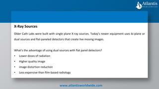 www.atlantisworldwide.com
X-Ray Sources
Older Cath Labs were built with single plane X-ray sources. Today’s newer equipment uses bi-plane or
dual sources and flat-paneled detectors that create live moving images.
What’s the advantage of using dual sources with flat panel detectors?
• Lower doses of radiation
• Higher quality image
• image distortion reduction
• Less expensive than film-based radiology
 