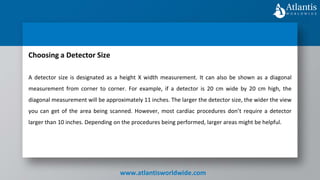 www.atlantisworldwide.com
Choosing a Detector Size
A detector size is designated as a height X width measurement. It can also be shown as a diagonal
measurement from corner to corner. For example, if a detector is 20 cm wide by 20 cm high, the
diagonal measurement will be approximately 11 inches. The larger the detector size, the wider the view
you can get of the area being scanned. However, most cardiac procedures don’t require a detector
larger than 10 inches. Depending on the procedures being performed, larger areas might be helpful.
 