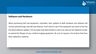 www.atlantisworldwide.com
Software and Hardware
When purchasing Cath Lab equipment, remember: later updates to both hardware and software will
remove potential bugs and add new features. You’ll want to see if the equipment you want to buy has
the latest software updates. If X-ray tubes have been broken or worn out, they can be replaced in order
to extend the lifespan of your medical imaging equipment. Be sure to request a list of parts that have
been replaced or repaired.
 