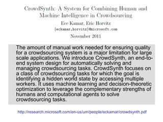 The amount of manual work needed for ensuring quality
for a crowdsourcing system is a major limitation for large
scale applications. We introduce CrowdSynth, an end-to-
end system design for automatically solving and
managing crowdsourcing tasks. CrowdSynth focuses on
a class of crowdsourcing tasks for which the goal is
identifying a hidden world state by accessing multiple
workers. It uses machine learning and decision-theoretic
optimization to leverage the complementary strengths of
humans and computational agents to solve
crowdsourcing tasks.

http://research.microsoft.com/en-us/um/people/eckamar/crowdsynth.pdf
 