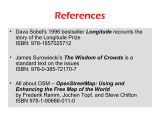 References
• Dava Sobel's 1996 bestseller Longitude recounts the
  story of the Longitude Prize
  ISBN: 978-1857025712

• James Surowiecki’s The Wisdom of Crowds is a
  standard text on the issues
  ISBN: 978-0-385-72170-7

• All about OSM – OpenStreetMap: Using and
  Enhancing the Free Map of the World
  by Frederik Ramm, Jochen Topf, and Steve Chilton
  ISBN 978-1-90686-011-0
 