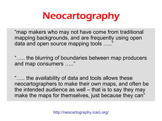 Neocartography
“map makers who may not have come from traditional
mapping backgrounds, and are frequently using open
data and open source mapping tools …..”

“….. the blurring of boundaries between map producers
and map consumers …..”

“….. the availability of data and tools allows these
neocartographers to make their own maps, and often be
the intended audience as well – that is to say they may
make the maps for themselves, just because they can”


               http://neocartography.icaci.org/
 
