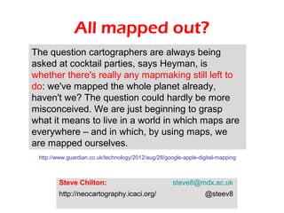 All mapped out?
The question cartographers are always being
asked at cocktail parties, says Heyman, is
whether there's really any mapmaking still left to
do: we've mapped the whole planet already,
haven't we? The question could hardly be more
misconceived. We are just beginning to grasp
what it means to live in a world in which maps are
everywhere – and in which, by using maps, we
are mapped ourselves.
 http://www.guardian.co.uk/technology/2012/aug/28/google-apple-digital-mapping



        Steve Chilton:                               steve8@mdx.ac.uk
        http://neocartography.icaci.org/                         @steev8
 