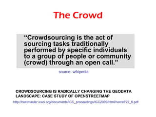 The Crowd

       “Crowdsourcing is the act of
       sourcing tasks traditionally
       performed by specific individuals
       to a group of people or community
       (crowd) through an open call.”
                             source: wikipedia




 CROWDSOURCING IS RADICALLY CHANGING THE GEODATA
 LANDSCAPE: CASE STUDY OF OPENSTREETMAP
http://hostmaster.icaci.org/documents/ICC_proceedings/ICC2009/html/nonref/22_6.pdf
 