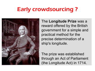 Early crowdsourcing ?
        The Longitude Prize was a
        reward offered by the British
        government for a simple and
        practical method for the
        precise determination of a
        ship's longitude.

        The prize was established
        through an Act of Parliament
        (the Longitude Act) in 1714.
 