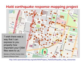 Haiti earthquake response mapping project




“I wish there was a
way that I can
express to you
properly how
important your OSM
files were to us.”
Member of Fairfax County Urban
Search & Rescue Team

       http://wiki.openstreetmap.org/wiki/WikiProject_Haiti/Earthquake_map_resources
 