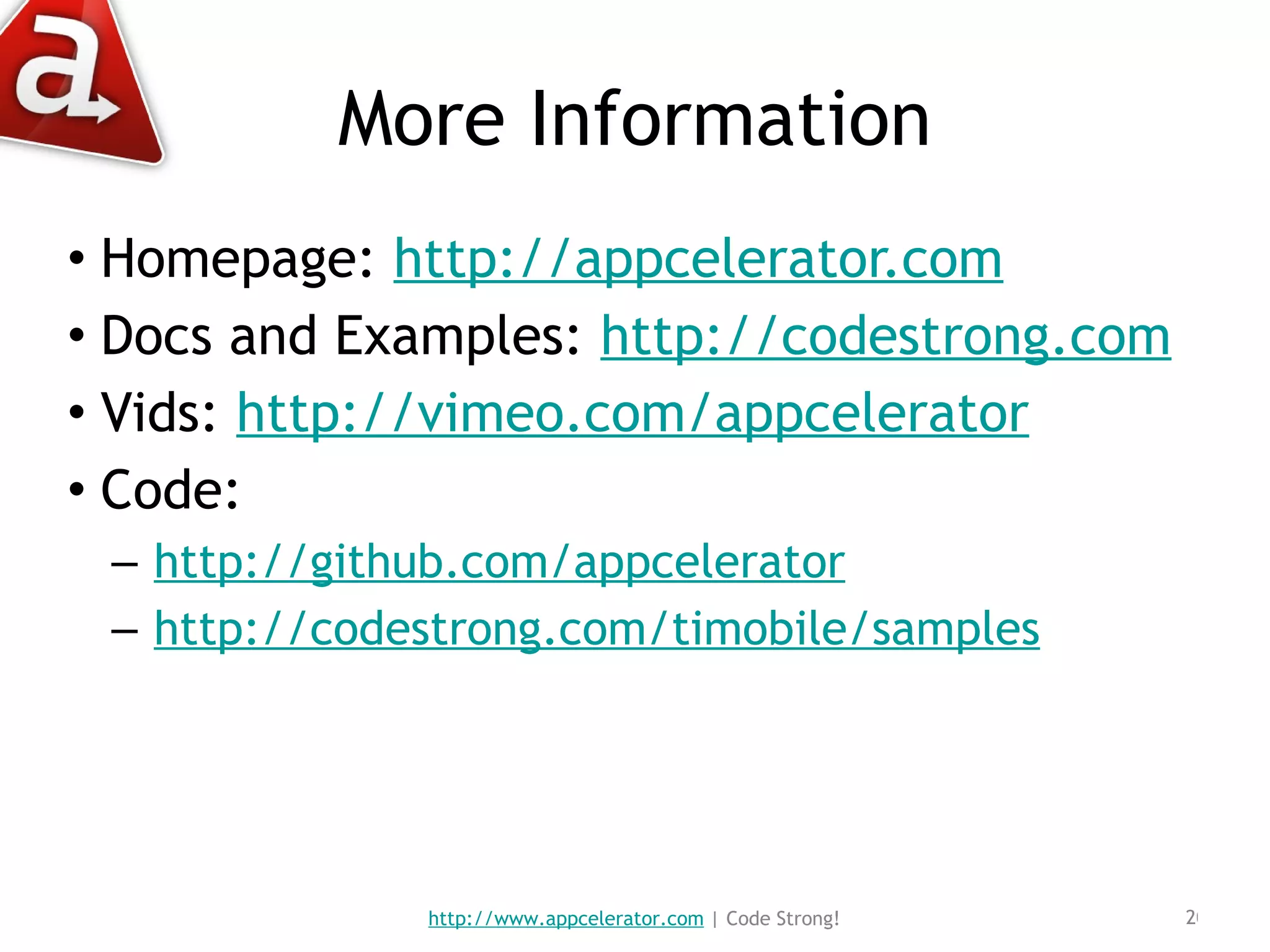 More Information Homepage:  http://appcelerator.com Docs and Examples:  http://codestrong.com Vids:  http://vimeo.com/appcelerator Code: http://github.com/appcelerator http://codestrong.com/timobile/samples http://www.appcelerator.com  | Code Strong! 
