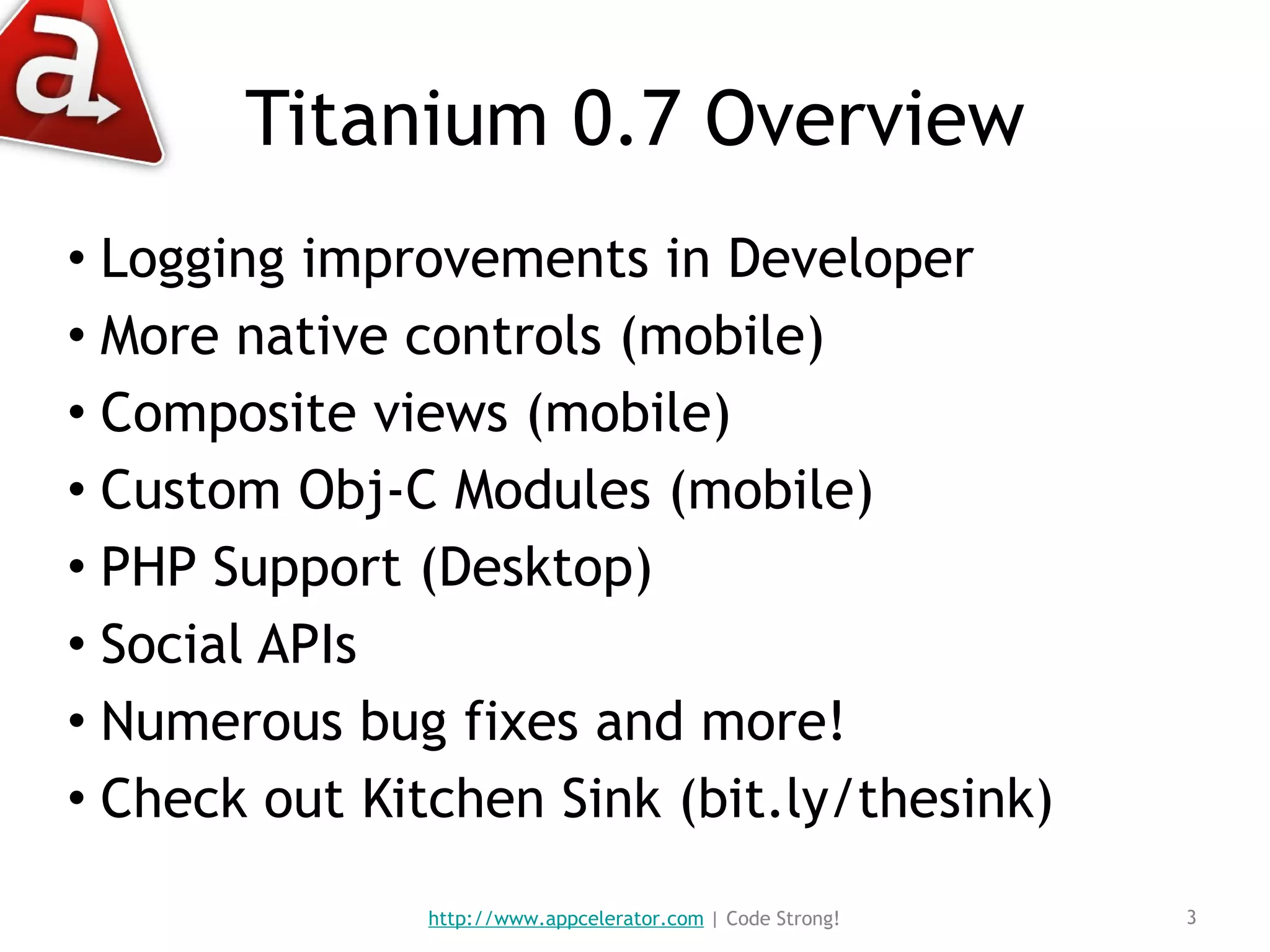 Titanium 0.7 Overview Logging improvements in Developer More native controls (mobile) Composite views (mobile) Custom Obj-C Modules (mobile) PHP Support (Desktop) Social APIs Numerous bug fixes and more! Check out Kitchen Sink (bit.ly/thesink) http://www.appcelerator.com  | Code Strong! 
