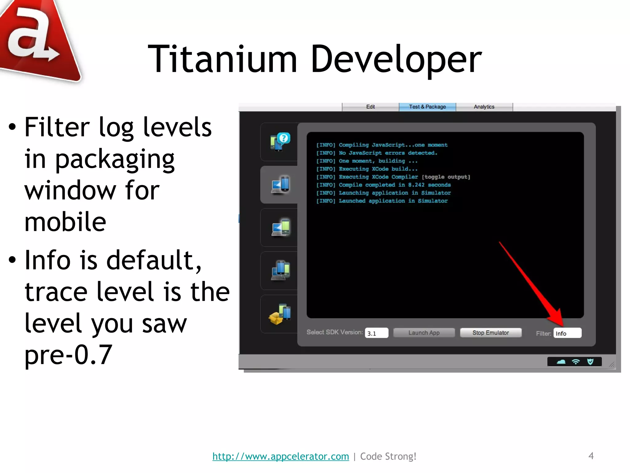 Titanium Developer Filter log levels in packaging window for mobile Info is default, trace level is the level you saw pre-0.7 http://www.appcelerator.com  | Code Strong! 
