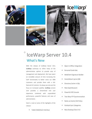 +
    IceWarp Server 10.4
    What's New
    With the release of IceWarp Server 10.4,                  Open In Office Integration
    IceWarp continues to refine many of the
                                                              Personal Cards GAL
    administration options to provide ease of
    management and deployment. We have spent                  WebClient Signature Builder
    an incredible amount of time increasing the
    VoIP functionality to better serve our SMB                SmartAttach Up to 2GB
    customers and provide them with a full-
                                                              Directory Cache in SQL
    featured UC solution. As always we also put the
    focus on increased usability. IceWarp version             New SpamAssassin
    10.4       provides   a   streamlined    end   user
                                                              Powerful IVR Console
    experience       combined     with      unparalleled
    performance, powerful features and ease of                Two-Way FTP Synchronization
    administration.
                                                              Notes as Events EAS Policy
    Here’s a look at some of the highlights of the
    release:                                                  Outlook Sync Categories

               Tablet WebClient Interface                    New Desktop Client 4.0
 