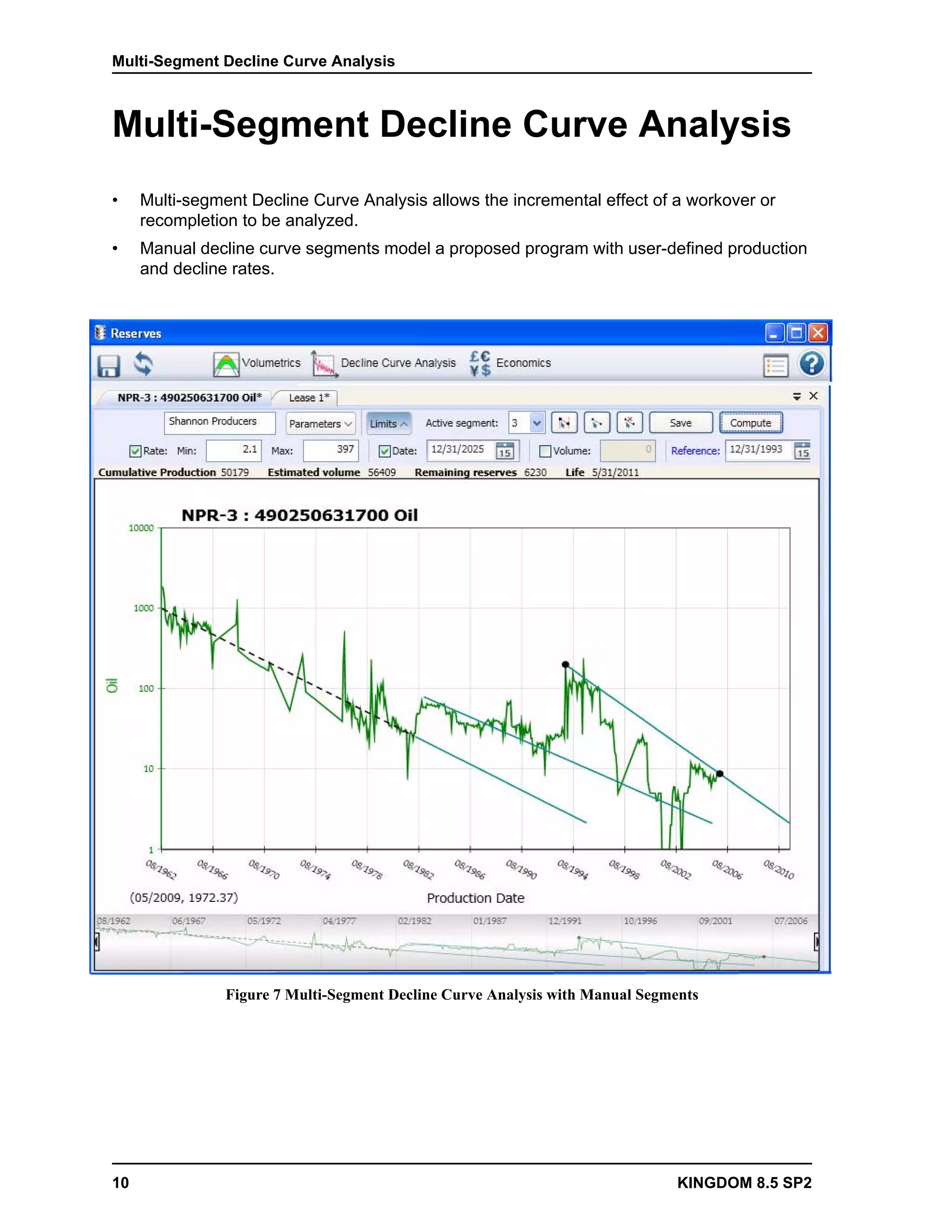 Multi-Segment Decline Curve Analysis



Multi-Segment Decline Curve Analysis
•    Multi-segment Decline Curve Analysis allows the incremental effect of a workover or
     recompletion to be analyzed.
•    Manual decline curve segments model a proposed program with user-defined production
     and decline rates.




                Figure 7 Multi-Segment Decline Curve Analysis with Manual Segments




10                                                                             KINGDOM 8.5 SP2
 
