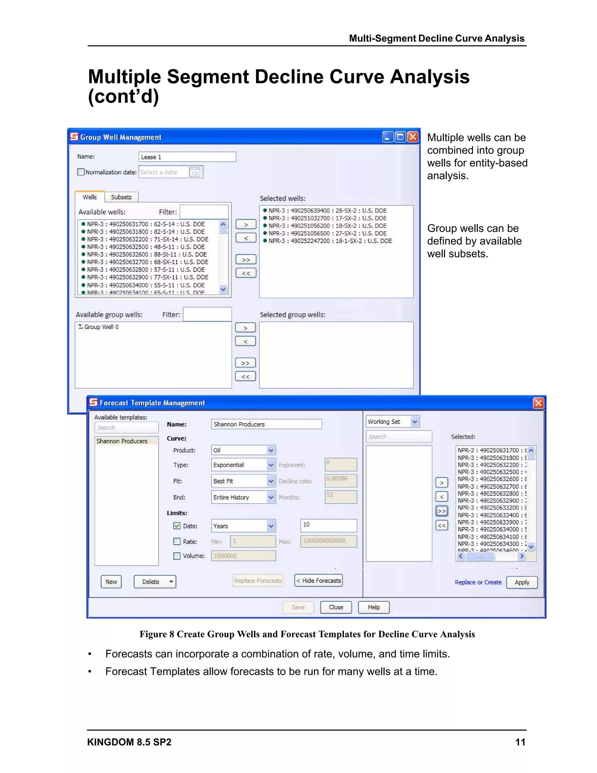 Multi-Segment Decline Curve Analysis



Multiple Segment Decline Curve Analysis
(cont’d)
                                                                             Multiple wells can be
                                                                             combined into group
                                                                             wells for entity-based
                                                                             analysis.



                                                                             Group wells can be
                                                                             defined by available
                                                                             well subsets.




           Figure 8 Create Group Wells and Forecast Templates for Decline Curve Analysis

•   Forecasts can incorporate a combination of rate, volume, and time limits.
•   Forecast Templates allow forecasts to be run for many wells at a time.




KINGDOM 8.5 SP2                                                                                 11
 