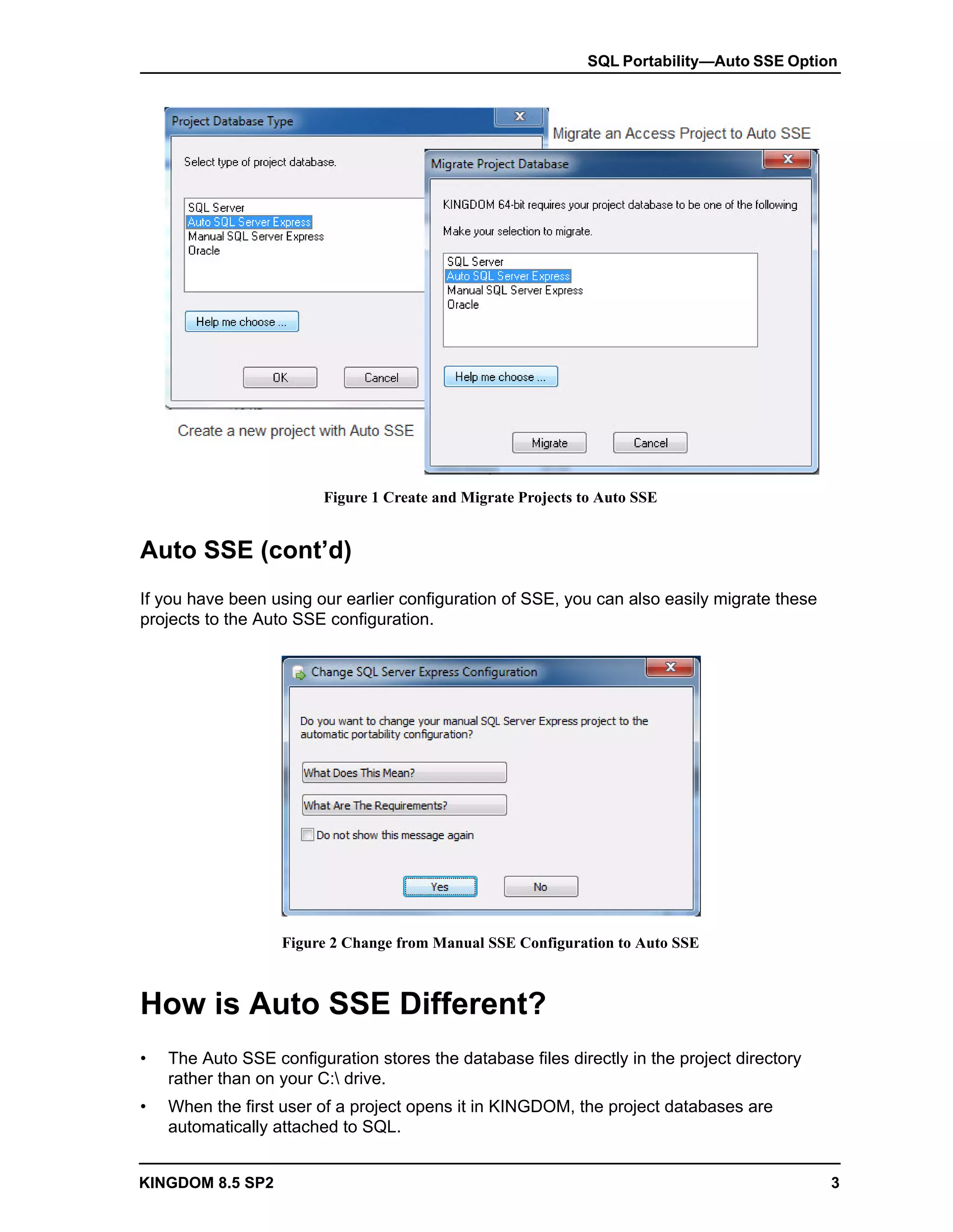 SQL Portability—Auto SSE Option




                         Figure 1 Create and Migrate Projects to Auto SSE


Auto SSE (cont’d)
If you have been using our earlier configuration of SSE, you can also easily migrate these
projects to the Auto SSE configuration.




                   Figure 2 Change from Manual SSE Configuration to Auto SSE



How is Auto SSE Different?
•   The Auto SSE configuration stores the database files directly in the project directory
    rather than on your C: drive.
•   When the first user of a project opens it in KINGDOM, the project databases are
    automatically attached to SQL.


KINGDOM 8.5 SP2                                                                              3
 