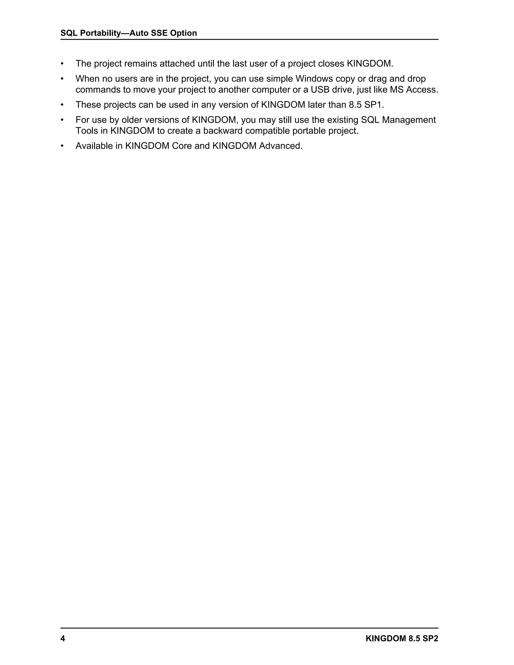 SQL Portability—Auto SSE Option


•   The project remains attached until the last user of a project closes KINGDOM.
•   When no users are in the project, you can use simple Windows copy or drag and drop
    commands to move your project to another computer or a USB drive, just like MS Access.
•   These projects can be used in any version of KINGDOM later than 8.5 SP1.
•   For use by older versions of KINGDOM, you may still use the existing SQL Management
    Tools in KINGDOM to create a backward compatible portable project.
•   Available in KINGDOM Core and KINGDOM Advanced.




4                                                                         KINGDOM 8.5 SP2
 