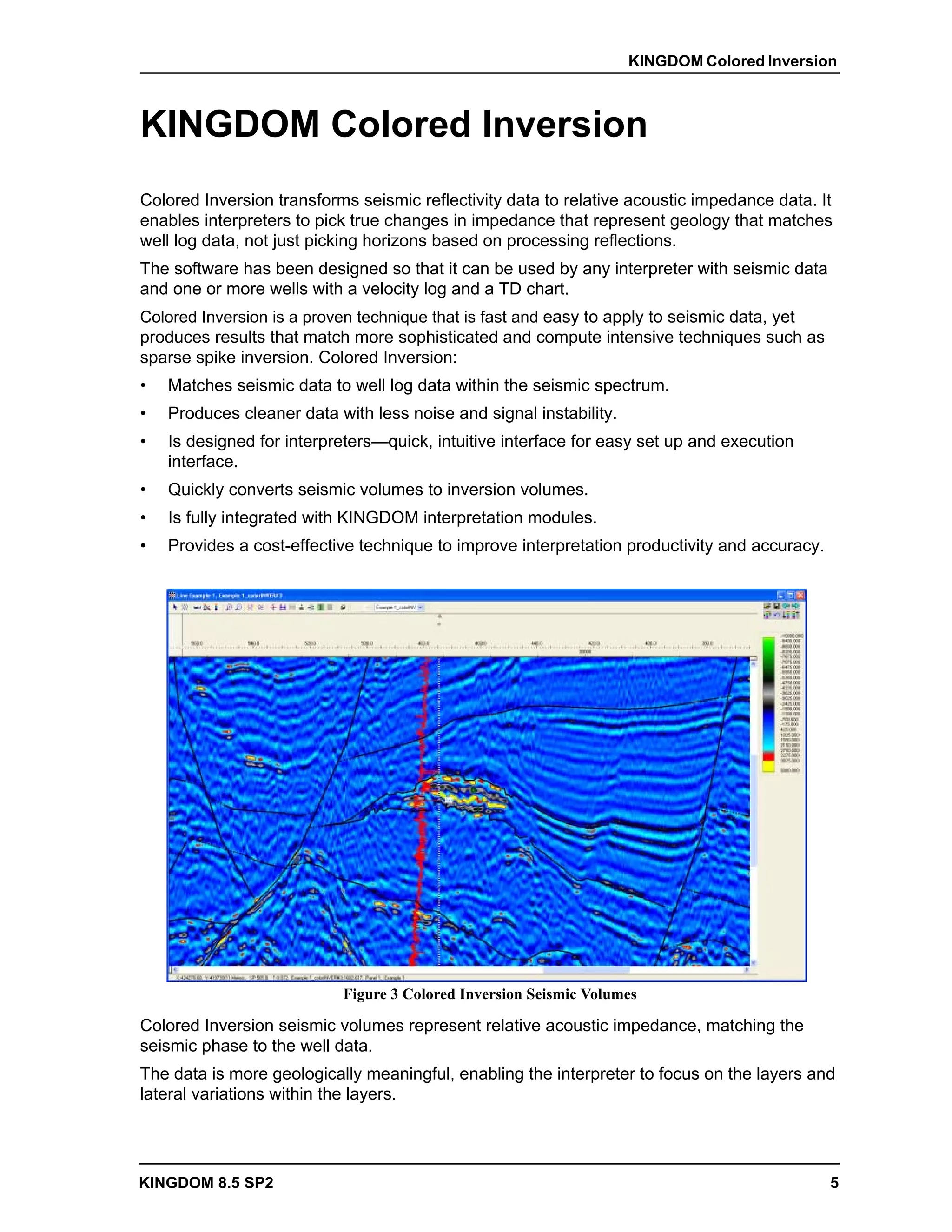KINGDOM Colored Inversion



KINGDOM Colored Inversion
Colored Inversion transforms seismic reflectivity data to relative acoustic impedance data. It
enables interpreters to pick true changes in impedance that represent geology that matches
well log data, not just picking horizons based on processing reflections.
The software has been designed so that it can be used by any interpreter with seismic data
and one or more wells with a velocity log and a TD chart.
Colored Inversion is a proven technique that is fast and easy to apply to seismic data, yet
produces results that match more sophisticated and compute intensive techniques such as
sparse spike inversion. Colored Inversion:
•   Matches seismic data to well log data within the seismic spectrum.
•   Produces cleaner data with less noise and signal instability.
•   Is designed for interpreters—quick, intuitive interface for easy set up and execution
    interface.
•   Quickly converts seismic volumes to inversion volumes.
•   Is fully integrated with KINGDOM interpretation modules.
•   Provides a cost-effective technique to improve interpretation productivity and accuracy.




                           Figure 3 Colored Inversion Seismic Volumes

Colored Inversion seismic volumes represent relative acoustic impedance, matching the
seismic phase to the well data.
The data is more geologically meaningful, enabling the interpreter to focus on the layers and
lateral variations within the layers.




KINGDOM 8.5 SP2                                                                                5
 