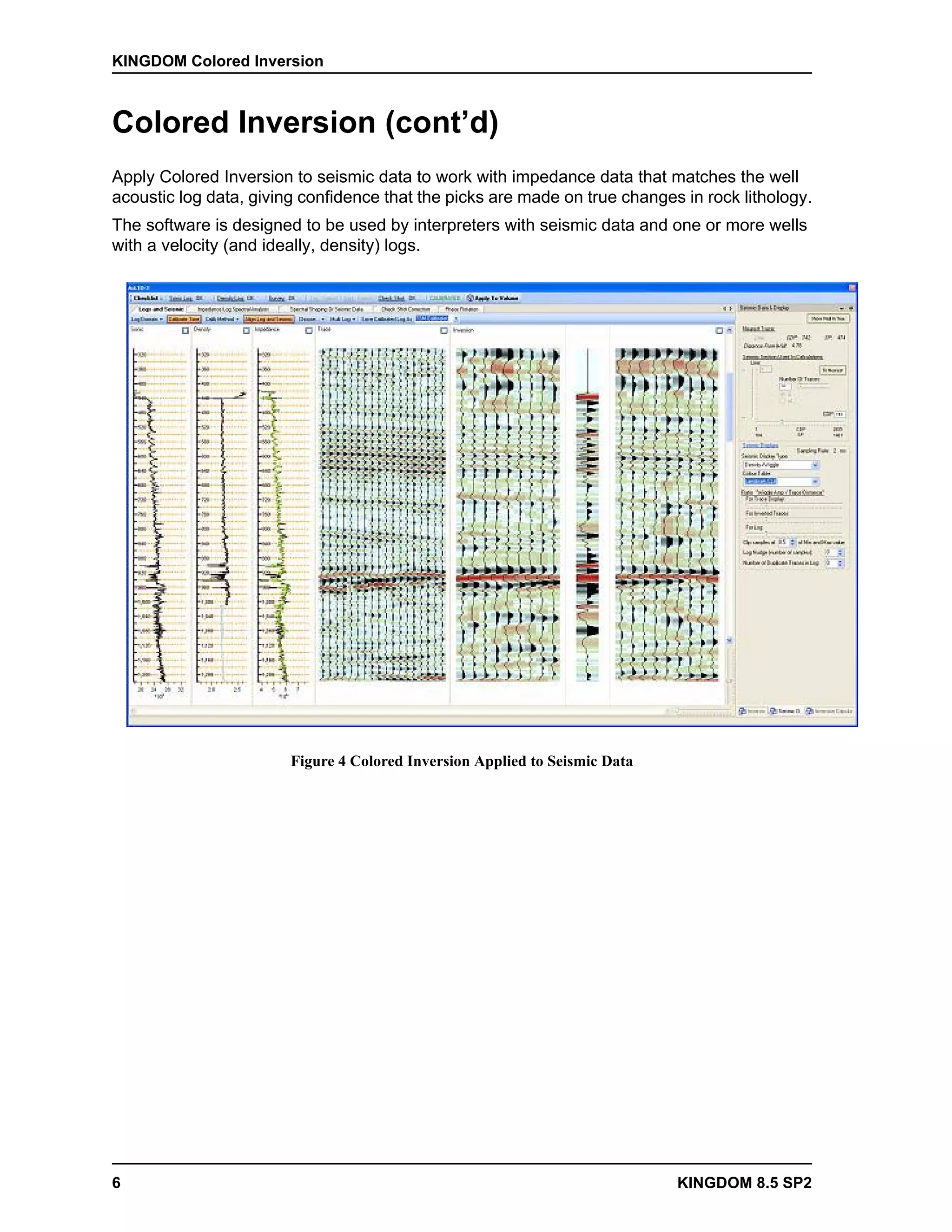 KINGDOM Colored Inversion



Colored Inversion (cont’d)
Apply Colored Inversion to seismic data to work with impedance data that matches the well
acoustic log data, giving confidence that the picks are made on true changes in rock lithology.
The software is designed to be used by interpreters with seismic data and one or more wells
with a velocity (and ideally, density) logs.




                        Figure 4 Colored Inversion Applied to Seismic Data




6                                                                            KINGDOM 8.5 SP2
 