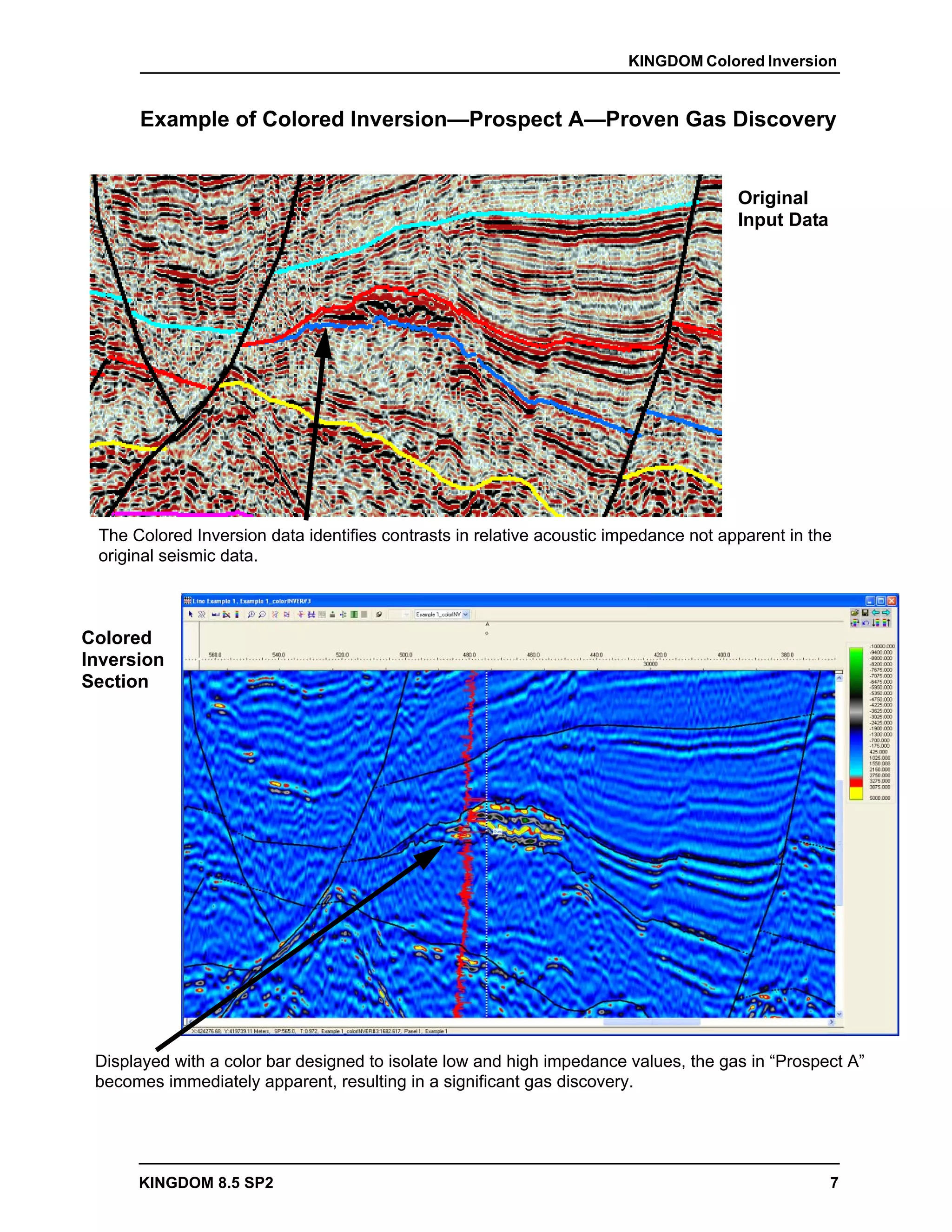 KINGDOM Colored Inversion


      Example of Colored Inversion—Prospect A—Proven Gas Discovery


                                                                                      Original
                                                                                      Input Data




 The Colored Inversion data identifies contrasts in relative acoustic impedance not apparent in the
 original seismic data.



Colored
Inversion
Section




 Displayed with a color bar designed to isolate low and high impedance values, the gas in “Prospect A”
 becomes immediately apparent, resulting in a significant gas discovery.




      KINGDOM 8.5 SP2                                                                              7
 
