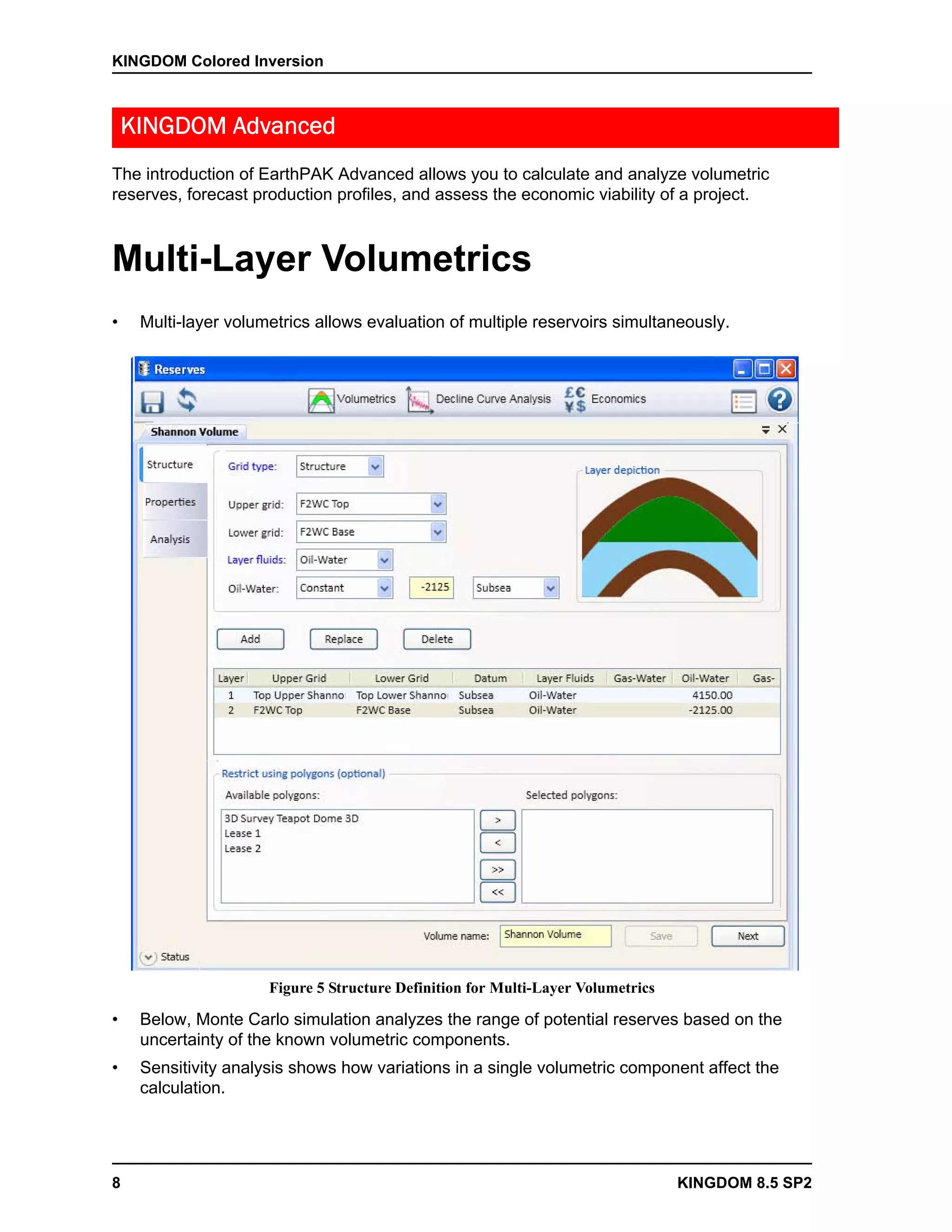 KINGDOM Colored Inversion



    KINGDOM Advanced
The introduction of EarthPAK Advanced allows you to calculate and analyze volumetric
reserves, forecast production profiles, and assess the economic viability of a project.



Multi-Layer Volumetrics
•    Multi-layer volumetrics allows evaluation of multiple reservoirs simultaneously.




                      Figure 5 Structure Definition for Multi-Layer Volumetrics

•    Below, Monte Carlo simulation analyzes the range of potential reserves based on the
     uncertainty of the known volumetric components.
•    Sensitivity analysis shows how variations in a single volumetric component affect the
     calculation.




8                                                                                 KINGDOM 8.5 SP2
 