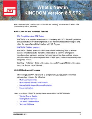 What’s New in
             KINGDOM Version 8.5 SP2

KINGDOM version 8.5 Service Pack 2 includes the following new features for KINGDOM
Core and KINGDOM Advanced.


KINGDOM Core and Advanced Features

   SQL Portability—Auto SSE Option
   KINGDOM now provides a new method for working with SQL Server Express that
   allows users to work with their projects in the newer database technologies and
   retain the ease of portability they had with MS Access.
   KINGDOM Colored Inversion
   KINGDOM Colored Inversion transforms seismic reflectivity data to relative
   acoustic impedance data. It enables interpreters to pick true changes in
   impedance that represent geology that matches well log data, not just picking
   horizons based on processing reflections. KINGDOM Colored Inversion requires
   a separate license.
   See Help > Tutorials > Colored Inversion for a walkthrough of Colored Inversion
   using the Sooner demo dataset.

KINGDOM Advanced Features

   Introducing EarthPAK Advanced - a comprehensive production economics
   package that includes the following:
   -   Multi-Layer Volumetrics
   -   Multi-Segment Decline Curve Analysis
   -   Display Bubble Maps of Forecast Production
   -   Economic Analysis


Learn more about KINGDOM through these resources on the SMT Web site:
   -   Training Course Catalog
   -   Getting Started Services
   -   The KINGDOM Newsletter
   -   Technical Webinars




KINGDOM 8.5 SP2                                                                      1
 