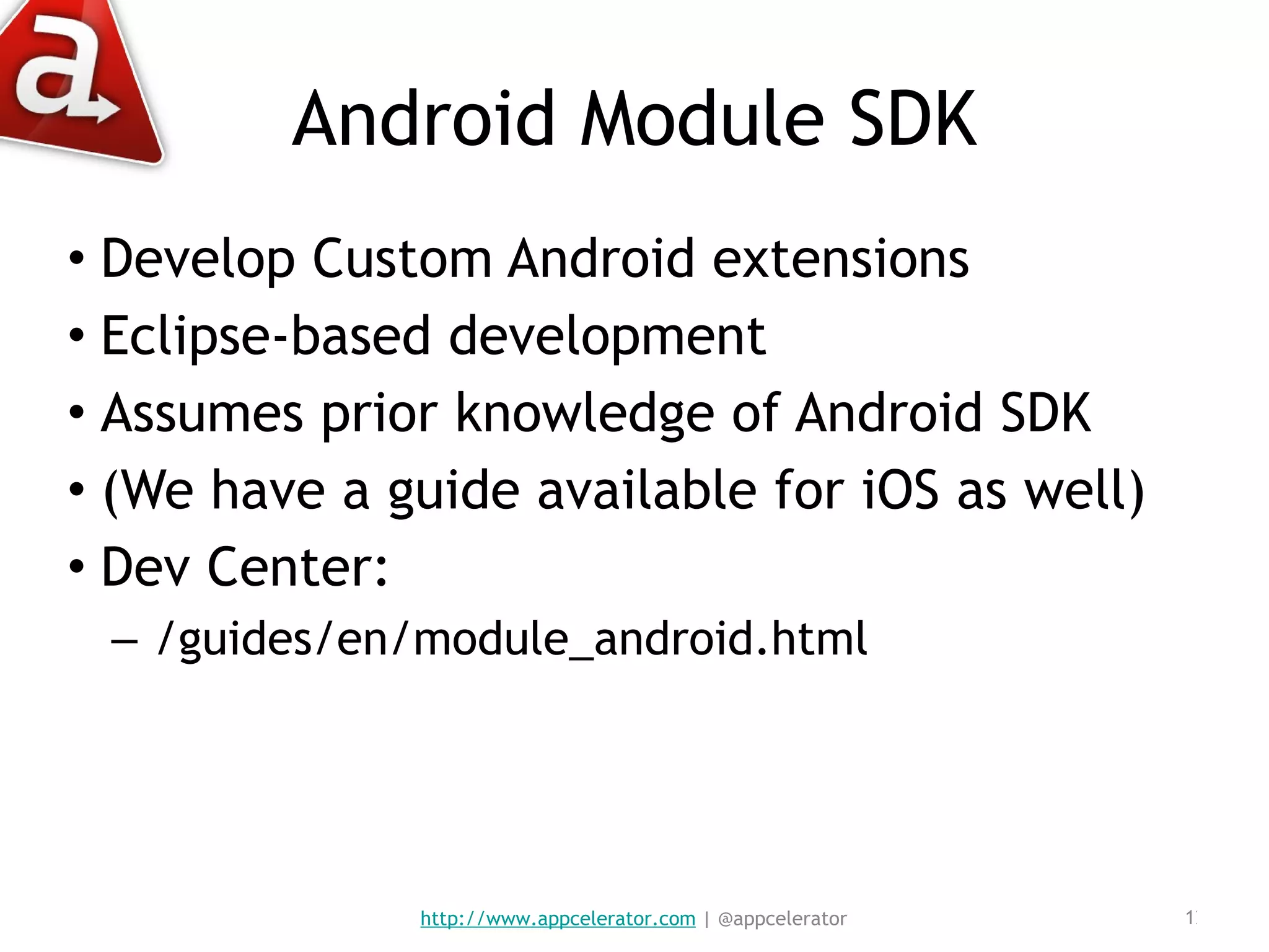 Android Module SDK Develop Custom Android extensions Eclipse-based development Assumes prior knowledge of Android SDK (We have a guide available for iOS as well) Dev Center:  /guides/en/module_android.html http://www.appcelerator.com  | @appcelerator 