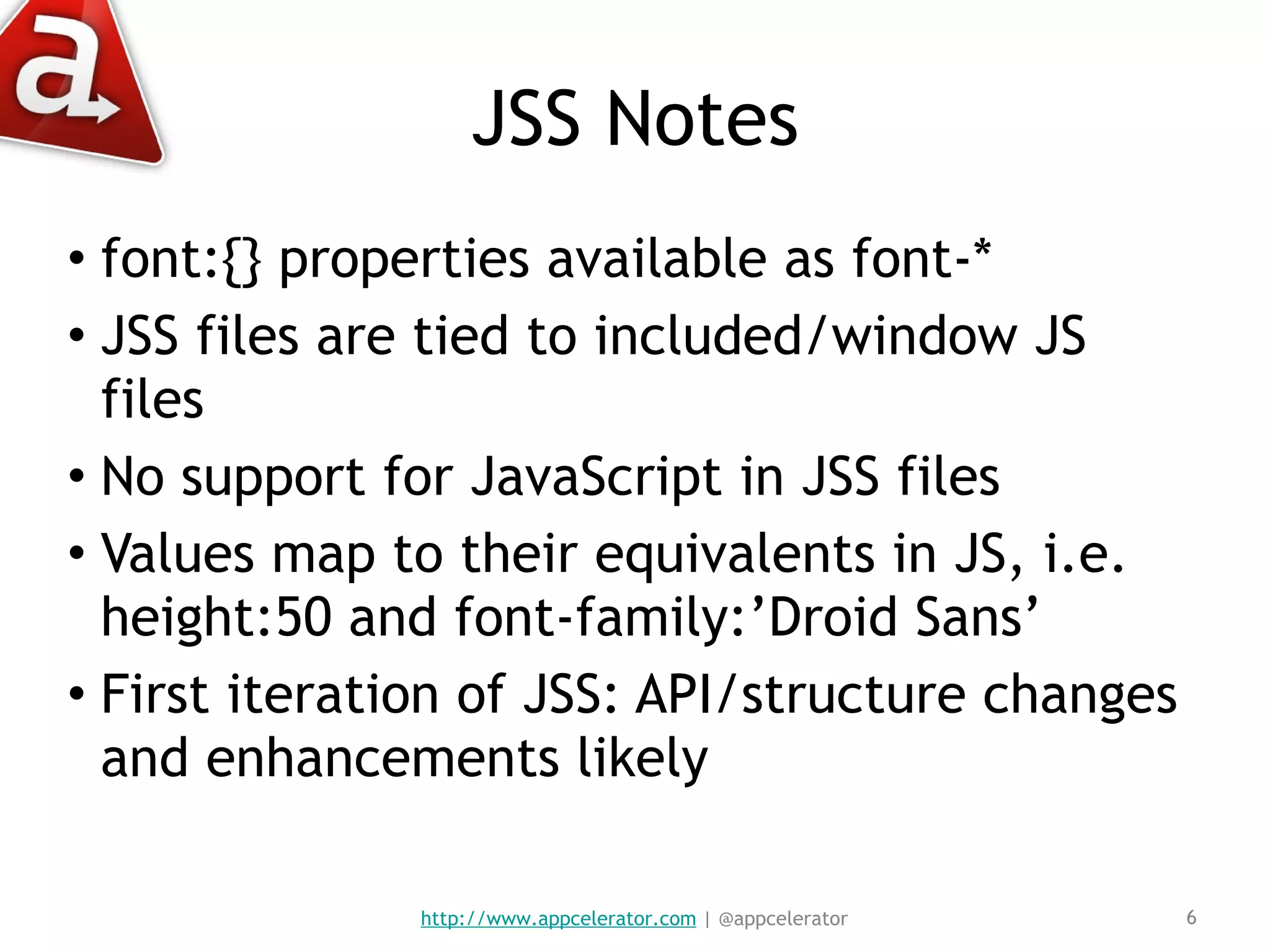 JSS Notes font:{} properties available as font-* JSS files are tied to included/window JS files No support for JavaScript in JSS files Values map to their equivalents in JS, i.e. height:50 and font-family:’Droid Sans’ First iteration of JSS: API/structure changes and enhancements likely http://www.appcelerator.com  | @appcelerator 