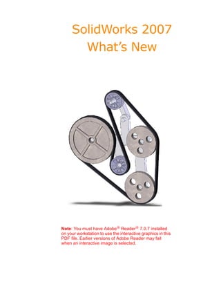 SolidWorks 2007
       What’s New




Note: You must have Adobe® Reader® 7.0.7 installed
on your workstation to use the interactive graphics in this
PDF file. Earlier versions of Adobe Reader may fail
when an interactive image is selected.
 