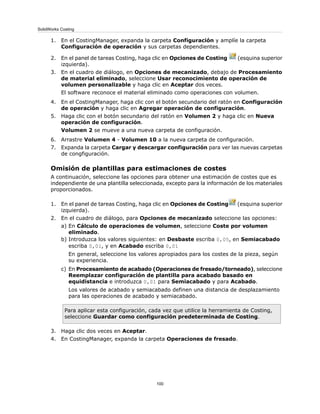 1. En el CostingManager, expanda la carpeta Configuración y amplíe la carpeta
Configuración de operación y sus carpetas dependientes.
2. En el panel de tareas Costing, haga clic en Opciones de Costing (esquina superior
izquierda).
3. En el cuadro de diálogo, en Opciones de mecanizado, debajo de Procesamiento
de material eliminado, seleccione Usar reconocimiento de operación de
volumen personalizable y haga clic en Aceptar dos veces.
El software reconoce el material eliminado como operaciones con volumen.
4. En el CostingManager, haga clic con el botón secundario del ratón en Configuración
de operación y haga clic en Agregar operación de configuración.
5. Haga clic con el botón secundario del ratón en Volumen 2 y haga clic en Nueva
operación de configuración.
Volumen 2 se mueve a una nueva carpeta de configuración.
6. Arrastre Volumen 4 - Volumen 10 a la nueva carpeta de configuración.
7. Expanda la carpeta Cargar y descargar configuración para ver las nuevas carpetas
de congfiguración.
Omisión de plantillas para estimaciones de costes
A continuación, seleccione las opciones para obtener una estimación de costes que es
independiente de una plantilla seleccionada, excepto para la información de los materiales
proporcionados.
1. En el panel de tareas Costing, haga clic en Opciones de Costing (esquina superior
izquierda).
2. En el cuadro de diálogo, para Opciones de mecanizado seleccione las opciones:
a) En Cálculo de operaciones de volumen, seleccione Coste por volumen
eliminado.
b) Introduzca los valores siguientes: en Desbaste escriba 0,05, en Semiacabado
escriba 0,01, y en Acabado escriba 0,01
En general, seleccione los valores apropiados para los costes de la pieza, según
su experiencia.
c) En Procesamiento de acabado (Operaciones de fresado/torneado), seleccione
Reemplazar configuración de plantilla para acabado basado en
equidistancia e introduzca 0,01 para Semiacabado y para Acabado.
Los valores de acabado y semiacabado definen una distancia de desplazamiento
para las operaciones de acabado y semiacabado.
Para aplicar esta configuración, cada vez que utilice la herramienta de Costing,
seleccione Guardar como configuración predeterminada de Costing.
3. Haga clic dos veces en Aceptar.
4. En CostingManager, expanda la carpeta Operaciones de fresado.
100
SolidWorks Costing
 