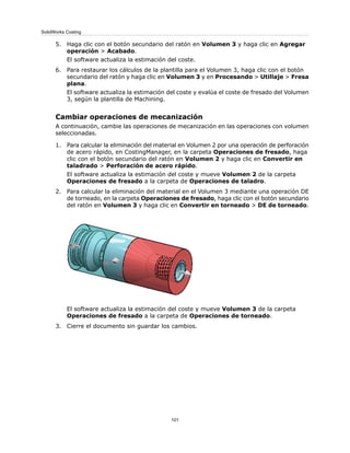 5. Haga clic con el botón secundario del ratón en Volumen 3 y haga clic en Agregar
operación > Acabado.
El software actualiza la estimación del coste.
6. Para restaurar los cálculos de la plantilla para el Volumen 3, haga clic con el botón
secundario del ratón y haga clic en Volumen 3 y en Procesando > Utillaje > Fresa
plana.
El software actualiza la estimación del coste y evalúa el coste de fresado del Volumen
3, según la plantilla de Machining.
Cambiar operaciones de mecanización
A continuación, cambie las operaciones de mecanización en las operaciones con volumen
seleccionadas.
1. Para calcular la eliminación del material en Volumen 2 por una operación de perforación
de acero rápido, en CostingManager, en la carpeta Operaciones de fresado, haga
clic con el botón secundario del ratón en Volumen 2 y haga clic en Convertir en
taladrado > Perforación de acero rápido.
El software actualiza la estimación del coste y mueve Volumen 2 de la carpeta
Operaciones de fresado a la carpeta de Operaciones de taladro.
2. Para calcular la eliminación del material en el Volumen 3 mediante una operación DE
de torneado, en la carpeta Operaciones de fresado, haga clic con el botón secundario
del ratón en Volumen 3 y haga clic en Convertir en torneado > DE de torneado.
El software actualiza la estimación del coste y mueve Volumen 3 de la carpeta
Operaciones de fresado a la carpeta de Operaciones de torneado.
3. Cierre el documento sin guardar los cambios.
101
SolidWorks Costing
 