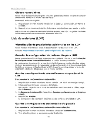 Globos reasociables
Puede volver a asociar cualquier globo (incluidos globos colgantes de una pila) a cualquier
componente dentro de la misma vista de dibujo.
Para volver a asociar un globo:
1. Haga clic con el botón derecho del ratón en el globo y, a continuación, en Volver a
asociar.
2. Haga clic en un componente dentro de la misma vista de dibujo para asociar el globo.
Los globos de una pila muestran información de la nueva selección. Los globos con líneas
indicativas apuntan automáticamente a la nueva selección.
Lista de materiales (LDM)
Visualización de propiedades adicionales en las LDM
Puede mostrar el Nombre de pieza, la Especificación y el Estándar en las LDM.
Consulte Propiedades adicionales para componentes de Toolbox.
Guardar la configuración de ordenación para LDM
Puede guardar la configuración de ordenación para tablas de LDM con la opción Guardar
la configuración de ordenación actual en el cuadro de diálogo Ordenar.
La configuración de ordenación se guarda con la LDM para que pueda volverla a aplicar
sin tener que seleccionarlas de nuevo cada vez. La configuración de ordenación guardada
también se almacena en la plantilla de la LDM, lo que le permite propagar el orden de
ordenación a todos los dibujos que usen la misma plantilla.
Guardar la configuración de ordenación como una propiedad de
LDM
Para guardar la configuración de ordenación:
1. Haga clic con el botón secundario en una tabla de LDM en un ensamblaje o dibujo.
2. Establezca los criterios de ordenación de la tabla.
Por ejemplo, haga clic con el botón secundario en una columna de la tabla y haga
clic en Ordenar.
3. En Esquema de ordenación, haga clic en Guardar configuración de ordenación
actual.
4. Haga clic en Aceptar.
La configuración de ordenación actual se guarda como una propiedad de LDM.
Guardar la configuración de ordenación en una plantilla
Para guardar la configuración de ordenación en una plantilla:
1. Haga clic con el botón secundario en la tabla y luego en Guardar como.
2. Vaya a la ubicación en la que desee guardar la plantilla.
103
Dibujos y documentación
 