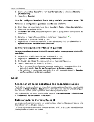 3. Escriba un nombre de archivo, y en Guardar como tipo, seleccione Plantilla
(*.sldbomtbt).
4. Haga clic en Guardar.
Usar la configuración de ordenación guardada para crear una LDM
Para usar la configuración guardada cuando cree una LDM:
1. En un dibujo o el ensamblaje, haga clic en Insertar > Tablas > Lista de materiales.
2. Seleccione una vista de dibujo.
3. En Plantilla de tabla, seleccione la plantilla para la que guardó la configuración de
ordenación.
4. Complete el PropertyManager Lista de materiales y haga clic en .
5. Haga clic en el dibujo para situar la LDM.
6. Haga clic con el botón secundario en la tabla de la LDM y haga clic en Ordenar >
Aplicar esquema de ordenación guardado.
Cambiar un esquema de ordenación guardado
Para cambiar el esquema de ordenación cuando ya hay un esquema de ordenación
guardado:
1. Haga clic con el botón secundario en una tabla de la LDM.
2. Haga clic en Ordenación > Ordenación personalizada.
3. En el cuadro de diálogo Ordenación, seleccione Nueva configuración.
4. Lleve a cabo una de las siguientes acciones:
• Para reemplazar la configuración guardada previamente con sus cambios, deje
activada la opción Guardar configuración de ordenación actual.
• Para eliminar el esquema de ordenación de la LDM guardado, desactive Guardar
configuración de ordenación actual.
Cotas
Alineación de cotas angulares con enganches suaves
Puede alinear cotas angulares con enganches suaves cuyas equidistancias especificadas
coincidan en Propiedades de documentos. También puede arrastrar una cota angular
para alinearla con las cotas adyacentes mediante enganches suaves.
Para especificar las distancias equidistantes, haga clic en Herramientas > Dimensiones
> Propiedades de documento > Opciones.
Cotas angulares incrementales
Las cotas angulares incrementales son un conjunto de cotas medidas a partir de una cota
de grado cero en un dibujo o croquis.
Las cotas angulares incrementales cumplen la norma ISO-129-1: 2004 y además ofrecen
otras opciones de diseño adicionales.
104
Dibujos y documentación
 