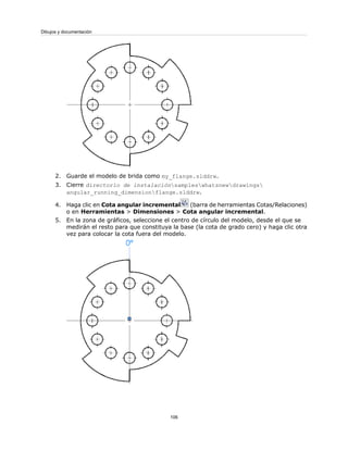 2. Guarde el modelo de brida como my_flange.slddrw.
3. Cierre directorio de instalaciónsampleswhatsnewdrawings
angular_running_dimensionflange.slddrw.
4. Haga clic en Cota angular incremental (barra de herramientas Cotas/Relaciones)
o en Herramientas > Dimensiones > Cota angular incremental.
5. En la zona de gráficos, seleccione el centro de círculo del modelo, desde el que se
medirán el resto para que constituya la base (la cota de grado cero) y haga clic otra
vez para colocar la cota fuera del modelo.
106
Dibujos y documentación
 