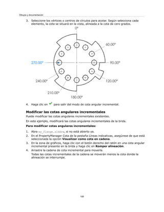 3. Seleccione los vértices o centros de círculos para acotar. Según selecciona cada
elemento, la cota se situará en la vista, alineada a la cota de cero grados.
4. Haga clic en para salir del modo de cota angular incremental.
Modificar las cotas angulares incrementales
Puede modificar las cotas angulares incrementales existentes.
En este ejemplo, modificará las cotas angulares incrementales de la brida.
Para modificar cotas angulares incrementales:
1. Abra my_flange.slddrw, si no está abierto ya.
2. En el PropertyManager Cota de la pestaña Líneas indicativas, asegúrese de que está
seleccionada la opción Visualizar como cota en cadena.
3. En la zona de gráficos, haga clic con el botón derecho del ratón en una cota angular
incremental presente en la brida y haga clic en Romper alineación.
4. Arrastre la cadena de cota incremental para moverla.
Todas las cotas incrementales de la cadena se moverán menos la cota donde la
alineación se interrumpe.
108
Dibujos y documentación
 