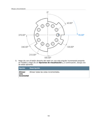 5. Haga clic con el botón derecho del ratón en una cota angular incremental presente
en modelo y haga clic en Opciones de visualización y, a continuación, escoja una
de estas opciones:
DescripciónOpción
Alinear todas las cotas incrementales.Alinear
cota
incremental
109
Dibujos y documentación
 