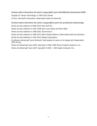 Avisos sobre derechos de autor (copyright) para SolidWorks Enterprise PDM
Outside In®
Viewer Technology, © 1992-2012 Oracle
© 2011, Microsoft Corporation. Reservados todos los derechos.
Avisos sobre derechos de autor (copyright) para los productos eDrawings
Partes de este software © 2000-2013 Tech Soft 3D.
Partes de este software © 1995-1998 Jean-Loup Gailly and Mark Adler.
Partes de este software © 1998-2001 3Dconnexion.
Partes de este software © 1998-2013 Open Design Alliance. Reservados todos los derechos.
Partes de este software © 1995-2012 Spatial Corporation.
El software eDrawings®
para Windows®
está basado en parte en el trabajo del Independent
JPEG Group.
Partes de eDrawings®
para iPad®
copyright © 1996-1999 Silicon Graphics Systems, Inc.
Partes de eDrawings®
para iPad®
copyright © 2003 – 2005 Apple Computer Inc.
11
 
