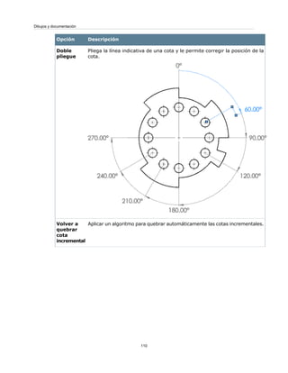 DescripciónOpción
Pliega la línea indicativa de una cota y le permite corregir la posición de la
cota.
Doble
pliegue
Aplicar un algoritmo para quebrar automáticamente las cotas incrementales.Volver a
quebrar
cota
incremental
110
Dibujos y documentación
 