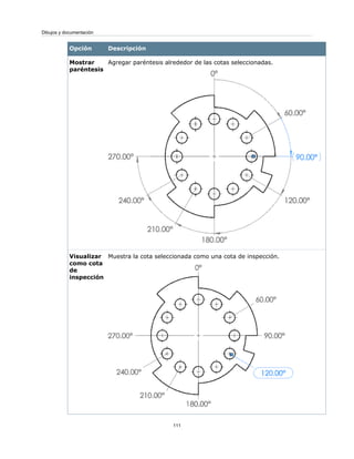 DescripciónOpción
Agregar paréntesis alrededor de las cotas seleccionadas.Mostrar
paréntesis
Muestra la cota seleccionada como una cota de inspección.Visualizar
como cota
de
inspección
111
Dibujos y documentación
 