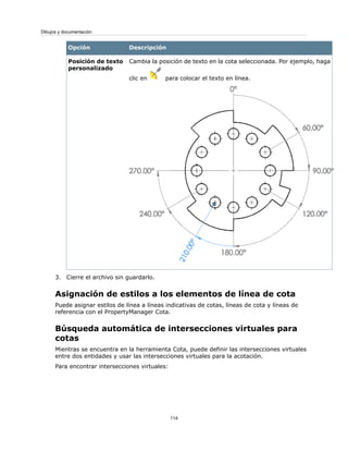DescripciónOpción
Cambia la posición de texto en la cota seleccionada. Por ejemplo, haga
clic en para colocar el texto en línea.
Posición de texto
personalizado
3. Cierre el archivo sin guardarlo.
Asignación de estilos a los elementos de línea de cota
Puede asignar estilos de línea a líneas indicativas de cotas, líneas de cota y líneas de
referencia con el PropertyManager Cota.
Búsqueda automática de intersecciones virtuales para
cotas
Mientras se encuentra en la herramienta Cota, puede definir las intersecciones virtuales
entre dos entidades y usar las intersecciones virtuales para la acotación.
Para encontrar intersecciones virtuales:
114
Dibujos y documentación
 