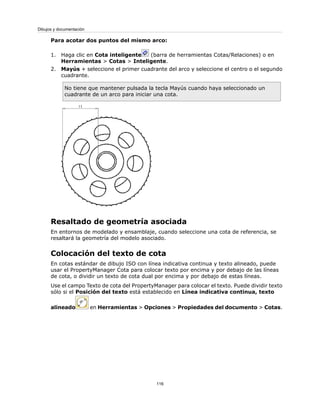 Para acotar dos puntos del mismo arco:
1. Haga clic en Cota inteligente (barra de herramientas Cotas/Relaciones) o en
Herramientas > Cotas > Inteligente.
2. Mayús + seleccione el primer cuadrante del arco y seleccione el centro o el segundo
cuadrante.
No tiene que mantener pulsada la tecla Mayús cuando haya seleccionado un
cuadrante de un arco para iniciar una cota.
Resaltado de geometría asociada
En entornos de modelado y ensamblaje, cuando seleccione una cota de referencia, se
resaltará la geometría del modelo asociado.
Colocación del texto de cota
En cotas estándar de dibujo ISO con línea indicativa continua y texto alineado, puede
usar el PropertyManager Cota para colocar texto por encima y por debajo de las líneas
de cota, o dividir un texto de cota dual por encima y por debajo de estas líneas.
Use el campo Texto de cota del PropertyManager para colocar el texto. Puede dividir texto
sólo si el Posición del texto está establecido en Línea indicativa continua, texto
alineado en Herramientas > Opciones > Propiedades del documento > Cotas.
116
Dibujos y documentación
 