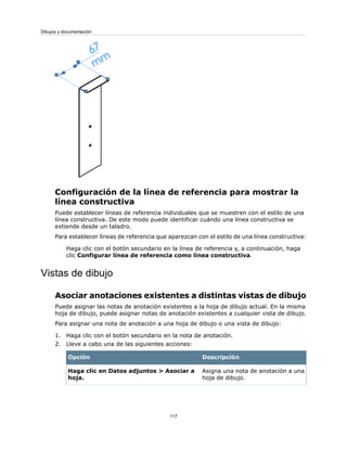 Configuración de la línea de referencia para mostrar la
línea constructiva
Puede establecer líneas de referencia individuales que se muestren con el estilo de una
línea constructiva. De este modo puede identificar cuándo una línea constructiva se
extiende desde un taladro.
Para establecer líneas de referencia que aparezcan con el estilo de una línea constructiva:
Haga clic con el botón secundario en la línea de referencia y, a continuación, haga
clic Configurar línea de referencia como línea constructiva.
Vistas de dibujo
Asociar anotaciones existentes a distintas vistas de dibujo
Puede asignar las notas de anotación existentes a la hoja de dibujo actual. En la misma
hoja de dibujo, puede asignar notas de anotación existentes a cualquier vista de dibujo.
Para asignar una nota de anotación a una hoja de dibujo o una vista de dibujo:
1. Haga clic con el botón secundario en la nota de anotación.
2. Lleve a cabo una de las siguientes acciones:
DescripciónOpción
Asigna una nota de anotación a una
hoja de dibujo.
Haga clic en Datos adjuntos > Asociar a
hoja.
117
Dibujos y documentación
 