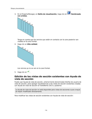 3. En el PropertyManager, en Estilo de visualización, haga clic en Sombreado
con aristas.
Tenga en cuenta que los nervios que están en contacto con la cara posterior son
visibles en la cara frontal.
4. Haga clic en Alta calidad.
Los nervios ya no se ven en la cara frontal.
5. Haga clic en .
Edición de las vistas de sección existentes con Ayuda de
vista de sección
Puede usar Ayuda de vista de sección, anteriormente denominada Interfaz de usuario de
vista de sección, para agregar equidistancias a las vistas de sección existentes creadas
con Ayuda de vista de sección en SolidWorks 2013 y posterior.
La Ayuda de vista de sección no está disponible para vistas de secciones cuyos croquis
se hayan modificado directamente.
Para modificar las vistas de sección existentes con Ayuda de vista de sección:
119
Dibujos y documentación
 