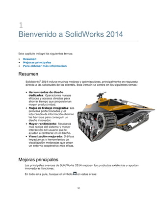 1
Bienvenido a SolidWorks 2014
Este capítulo incluye los siguientes temas:
• Resumen
• Mejoras principales
• Para obtener más información
Resumen
SolidWorks®
2014 incluye muchas mejoras y optimizaciones, principalmente en respuesta
directa a las solicitudes de los clientes. Esta versión se centra en los siguientes temas:
• Herramientas de diseño
dedicadas: Operaciones nuevas
eficaces y accesos directos para
ahorrar tiempo que proporcionan
mayor productividad.
• Flujos de trabajo integrados: Los
procesos perfeccionados y el
intercambio de información eliminan
las barreras para conseguir un
diseño innovador.
• Mayor rendimiento: Respuesta
más rápida del sistema y menor
interacción del usuario que le
ayudan a centrarse en el diseño.
• Visualización mejorada: Gráficos
impactantes y herramientas de
visualización mejoradas que crean
un entorno cooperativo más eficaz.
Mejoras principales
Los principales avances de SolidWorks 2014 mejoran los productos existentes y aportan
innovadoras funciones.
En toda esta guía, busque el símbolo en estas áreas:
12
 