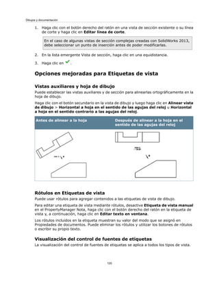 1. Haga clic con el botón derecho del ratón en una vista de sección existente o su línea
de corte y haga clic en Editar línea de corte.
En el caso de algunas vistas de sección complejas creadas con SolidWorks 2013,
debe seleccionar un punto de inserción antes de poder modificarlas.
2. En la lista emergente Vista de sección, haga clic en una equidistancia.
3. Haga clic en .
Opciones mejoradas para Etiquetas de vista
Vistas auxiliares y hoja de dibujo
Puede establecer las vistas auxiliares y de sección para alinearlas ortográficamente en la
hoja de dibujo.
Haga clic con el botón secundario en la vista de dibujo y luego haga clic en Alinear vista
de dibujo > Horizontal a hoja en el sentido de las agujas del reloj u Horizontal
a hoja en el sentido contrario a las agujas del reloj.
Después de alinear a la hoja en el
sentido de las agujas del reloj
Antes de alinear a la hoja
Rótulos en Etiquetas de vista
Puede usar rótulos para agregar contenidos a las etiquetas de vista de dibujo.
Para editar una etiqueta de vista mediante rótulos, desactive Etiqueta de vista manual
en el PropertyManager Nota, haga clic con el botón derecho del ratón en la etiqueta de
vista y, a continuación, haga clic en Editar texto en ventana.
Los rótulos incluidos en la etiqueta muestran su valor del modo que se asignó en
Propiedades de documentos. Puede eliminar los rótulos y utilizar los botones de rótulos
o escribir su propio texto.
Visualización del control de fuentes de etiquetas
La visualización del control de fuentes de etiquetas se aplica a todos los tipos de vista.
120
Dibujos y documentación
 
