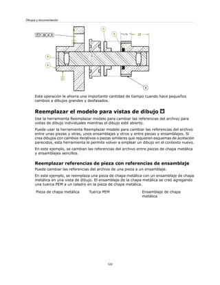 Esta operación le ahorra una importante cantidad de tiempo cuando hace pequeños
cambios a dibujos grandes y desfasados.
Reemplazar el modelo para vistas de dibujo
Use la herramienta Reemplazar modelo para cambiar las referencias del archivo para
vistas de dibujo individuales mientras el dibujo esté abierto.
Puede usar la herramienta Reemplazar modelo para cambiar las referencias del archivo
entre unas piezas y otras, unos ensamblajes y otros y entre piezas y ensamblajes. Si
crea dibujos con cambios iterativos o piezas similares que requieren esquemas de acotación
parecidos, esta herramienta le permite volver a emplear un dibujo en el contexto nuevo.
En este ejemplo, se cambian las referencias del archivo entre piezas de chapa metálica
y ensamblajes sencillos.
Reemplazar referencias de pieza con referencias de ensamblaje
Puede cambiar las referencias del archivo de una pieza a un ensamblaje.
En este ejemplo, se reemplaza una pieza de chapa metálica con un ensamblaje de chapa
metálica en una vista de dibujo. El ensamblaje de la chapa metálica se creó agregando
una tuerca PEM a un taladro en la pieza de chapa metálica.
Ensamblaje de chapa
metálica
Tuerca PEMPieza de chapa metálica
122
Dibujos y documentación
 
