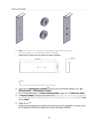 1. Abra directorio de instalaciónsampleswhatsnewdrawings
replace_model_in_viewsheet_metal.SLDDRW.
Aparecerá el dibujo de una pieza de chapa metálica.
2. Haga clic en Reemplazar modelo (barra de herramientas Dibujo) o en en
Herramientas > Reemplazar modelo.
3. En el PropertyManager, en Vistas seleccionadas, haga clic en Todas las vistas.
4. En Nuevo modelo, navegue para seleccionardirectorio de instalaciónsamples
whatsnewdrawingsreplace_model_in_viewsheet_metal_1_nut.SLDASM y haga
clic en Abrir.
5. Haga clic en .
El dibujo se actualiza para mostrar una tuerca que se ha agregado a la pieza, pero
por lo demás es idéntico al dibujo de la pieza de chapa metálica.
123
Dibujos y documentación
 