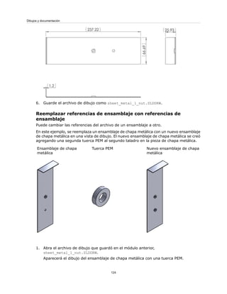 6. Guarde el archivo de dibujo como sheet_metal_1_nut.SLDDRW.
Reemplazar referencias de ensamblaje con referencias de
ensamblaje
Puede cambiar las referencias del archivo de un ensamblaje a otro.
En este ejemplo, se reemplaza un ensamblaje de chapa metálica con un nuevo ensamblaje
de chapa metálica en una vista de dibujo. El nuevo ensamblaje de chapa metálica se creó
agregando una segunda tuerca PEM al segundo taladro en la pieza de chapa metálica.
Nuevo ensamblaje de chapa
metálica
Tuerca PEMEnsamblaje de chapa
metálica
1. Abra el archivo de dibujo que guardó en el módulo anterior,
sheet_metal_1_nut.SLDDRW.
Aparecerá el dibujo del ensamblaje de chapa metálica con una tuerca PEM.
124
Dibujos y documentación
 