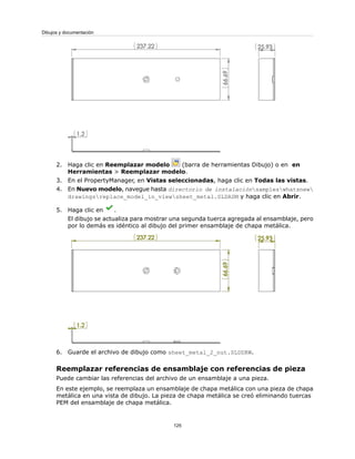 2. Haga clic en Reemplazar modelo (barra de herramientas Dibujo) o en en
Herramientas > Reemplazar modelo.
3. En el PropertyManager, en Vistas seleccionadas, haga clic en Todas las vistas.
4. En Nuevo modelo, navegue hasta directorio de instalaciónsampleswhatsnew
drawingsreplace_model_in_viewsheet_metal.SLDASM y haga clic en Abrir.
5. Haga clic en .
El dibujo se actualiza para mostrar una segunda tuerca agregada al ensamblaje, pero
por lo demás es idéntico al dibujo del primer ensamblaje de chapa metálica.
6. Guarde el archivo de dibujo como sheet_metal_2_nut.SLDDRW.
Reemplazar referencias de ensamblaje con referencias de pieza
Puede cambiar las referencias del archivo de un ensamblaje a una pieza.
En este ejemplo, se reemplaza un ensamblaje de chapa metálica con una pieza de chapa
metálica en una vista de dibujo. La pieza de chapa metálica se creó eliminando tuercas
PEM del ensamblaje de chapa metálica.
125
Dibujos y documentación
 